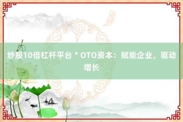 炒股10倍杠杆平台 * OTO资本：赋能企业，驱动增长