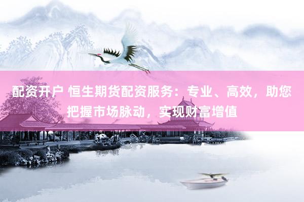 配资开户 恒生期货配资服务：专业、高效，助您把握市场脉动，实现财富增值