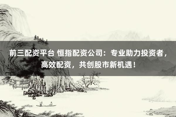前三配资平台 恒指配资公司：专业助力投资者，高效配资，共创股市新机遇！