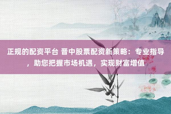 正规的配资平台 晋中股票配资新策略：专业指导，助您把握市场机遇，实现财富增值