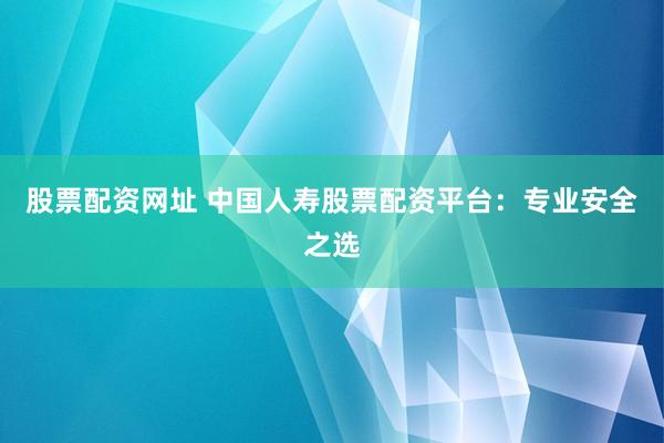 股票配资网址 中国人寿股票配资平台：专业安全之选