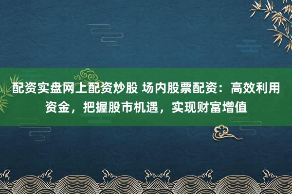 配资实盘网上配资炒股 场内股票配资：高效利用资金，把握股市机遇，实现财富增值