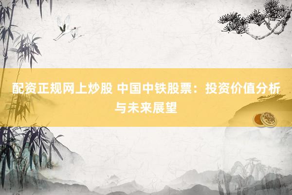 配资正规网上炒股 中国中铁股票：投资价值分析与未来展望
