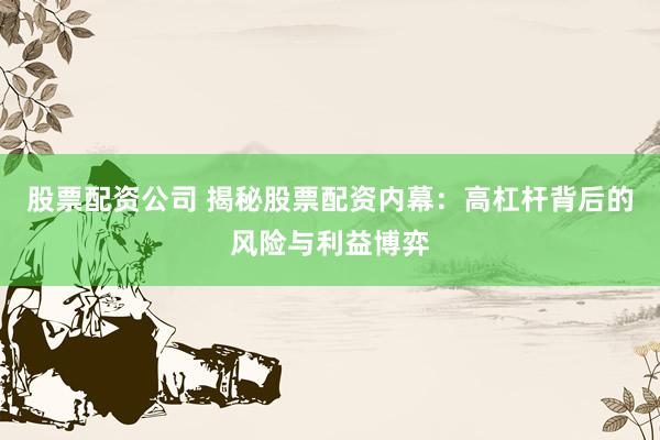股票配资公司 揭秘股票配资内幕：高杠杆背后的风险与利益博弈