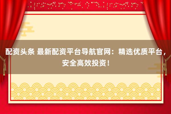 配资头条 最新配资平台导航官网：精选优质平台，安全高效投资！