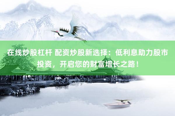 在线炒股杠杆 配资炒股新选择：低利息助力股市投资，开启您的财富增长之路！