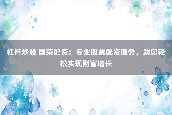 杠杆炒股 国荣配资：专业股票配资服务，助您轻松实现财富增长