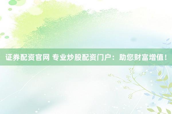 证券配资官网 专业炒股配资门户：助您财富增值！