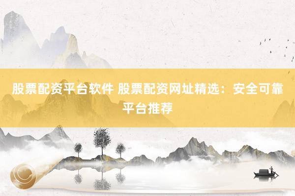 股票配资平台软件 股票配资网址精选：安全可靠平台推荐