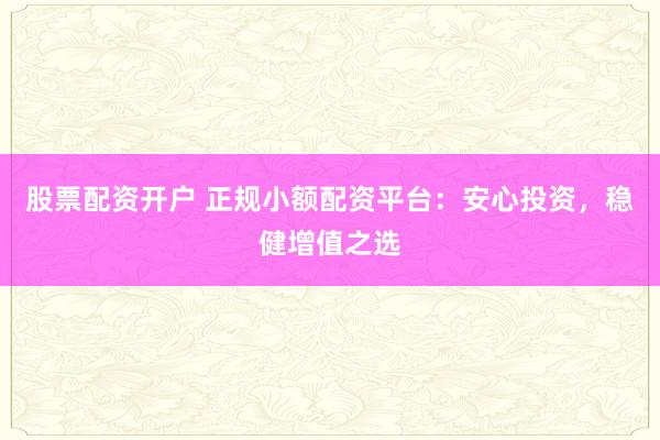 股票配资开户 正规小额配资平台：安心投资，稳健增值之选