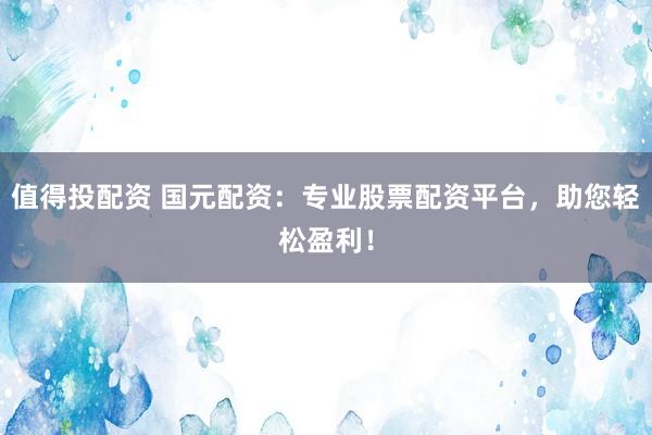 值得投配资 国元配资：专业股票配资平台，助您轻松盈利！