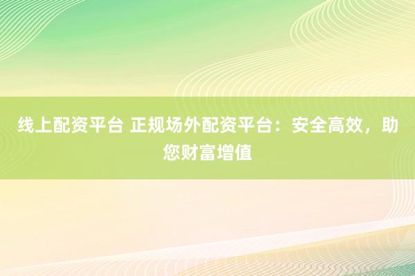 线上配资平台 正规场外配资平台：安全高效，助您财富增值