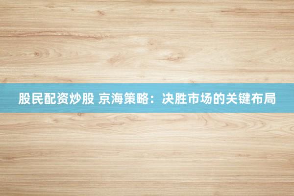 股民配资炒股 京海策略：决胜市场的关键布局