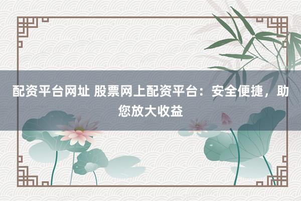 配资平台网址 股票网上配资平台：安全便捷，助您放大收益