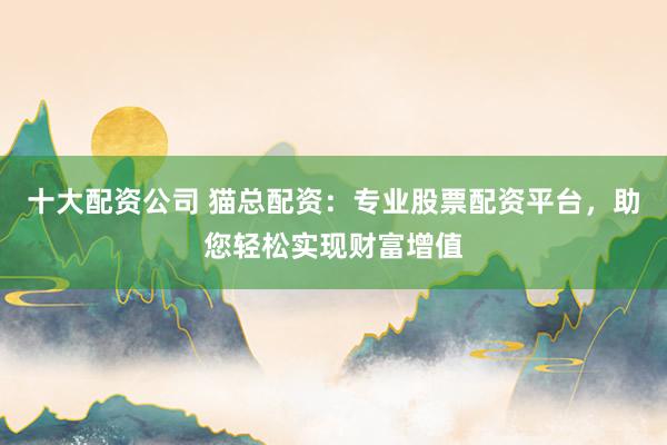 十大配资公司 猫总配资：专业股票配资平台，助您轻松实现财富增值