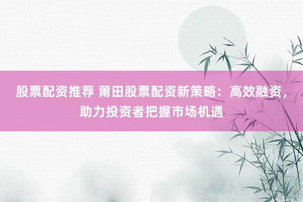 股票配资推荐 莆田股票配资新策略：高效融资，助力投资者把握市场机遇