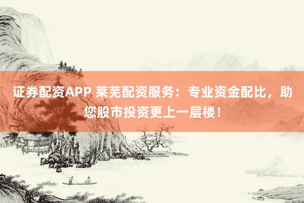 证券配资APP 莱芜配资服务：专业资金配比，助您股市投资更上一层楼！