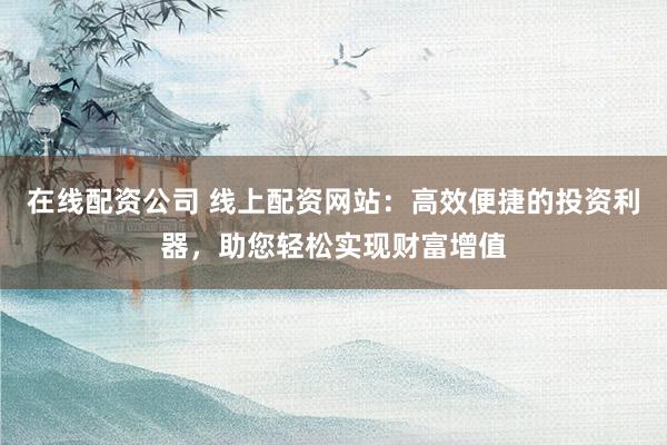 在线配资公司 线上配资网站：高效便捷的投资利器，助您轻松实现财富增值