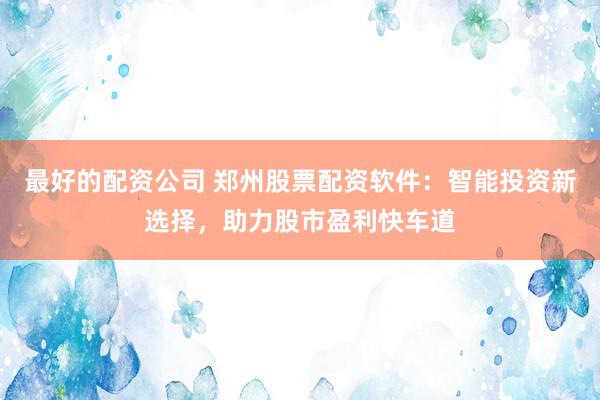 最好的配资公司 郑州股票配资软件：智能投资新选择，助力股市盈利快车道