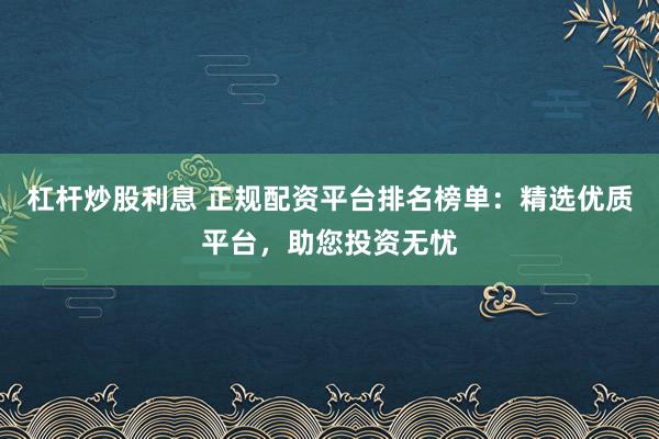 杠杆炒股利息 正规配资平台排名榜单：精选优质平台，助您投资无忧