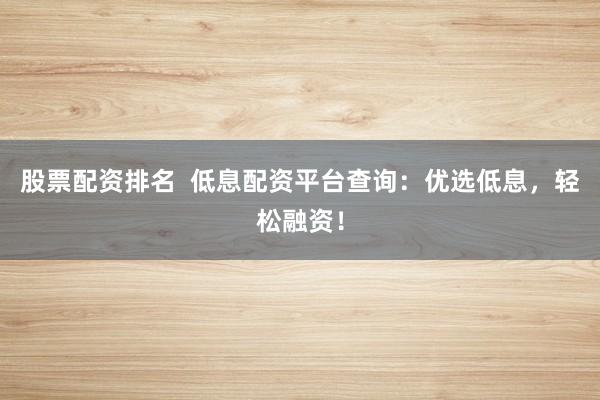 股票配资排名  低息配资平台查询：优选低息，轻松融资！