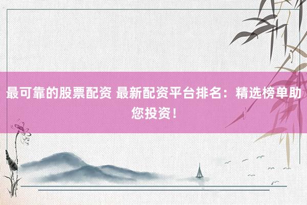 最可靠的股票配资 最新配资平台排名：精选榜单助您投资！