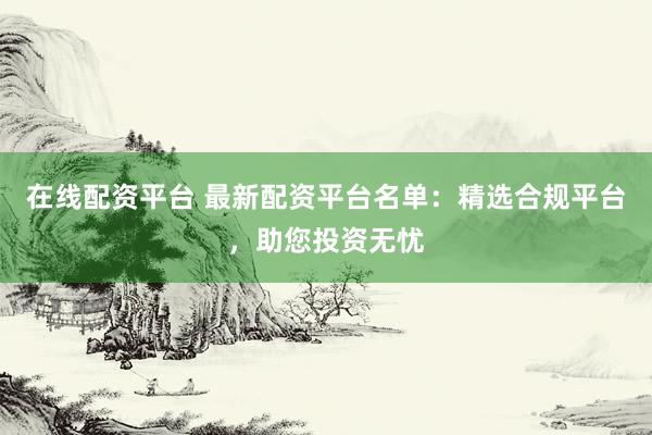 在线配资平台 最新配资平台名单：精选合规平台，助您投资无忧