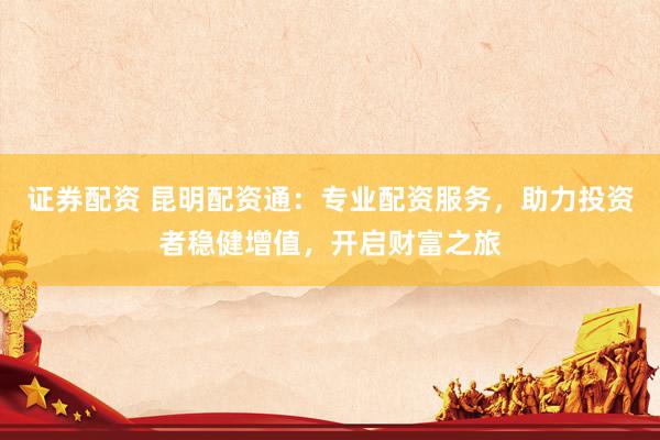 证券配资 昆明配资通：专业配资服务，助力投资者稳健增值，开启财富之旅