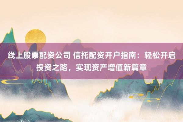 线上股票配资公司 信托配资开户指南：轻松开启投资之路，实现资产增值新篇章