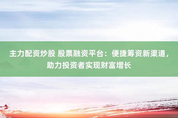 主力配资炒股 股票融资平台：便捷筹资新渠道，助力投资者实现财富增长