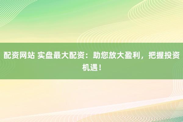 配资网站 实盘最大配资：助您放大盈利，把握投资机遇！