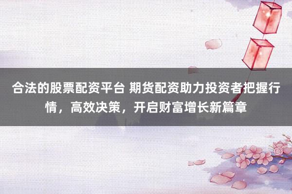 合法的股票配资平台 期货配资助力投资者把握行情，高效决策，开启财富增长新篇章