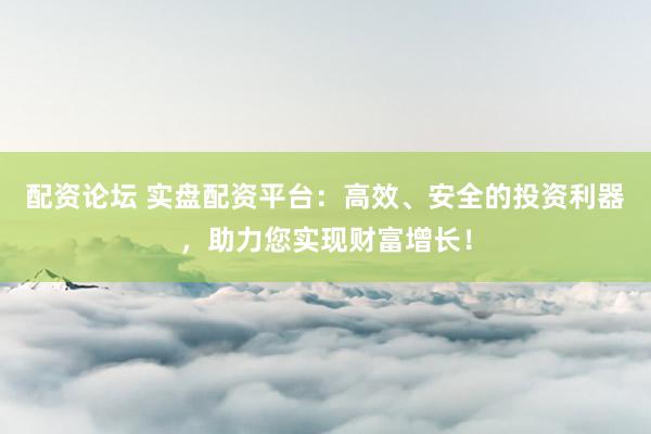 配资论坛 实盘配资平台：高效、安全的投资利器，助力您实现财富增长！