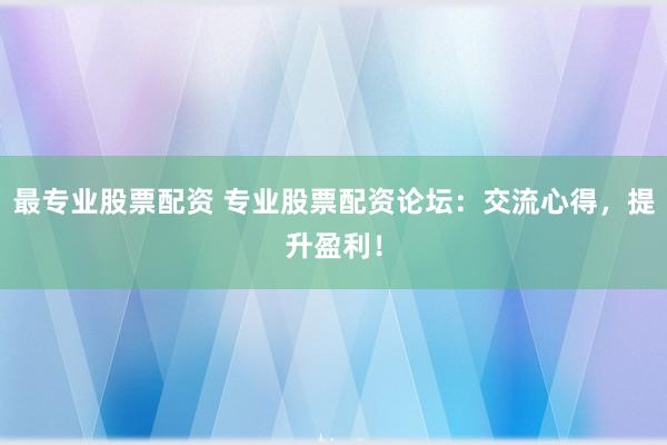 最专业股票配资 专业股票配资论坛：交流心得，提升盈利！