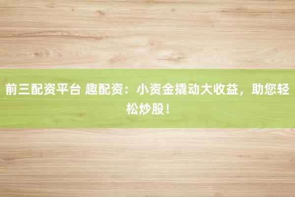前三配资平台 趣配资：小资金撬动大收益，助您轻松炒股！