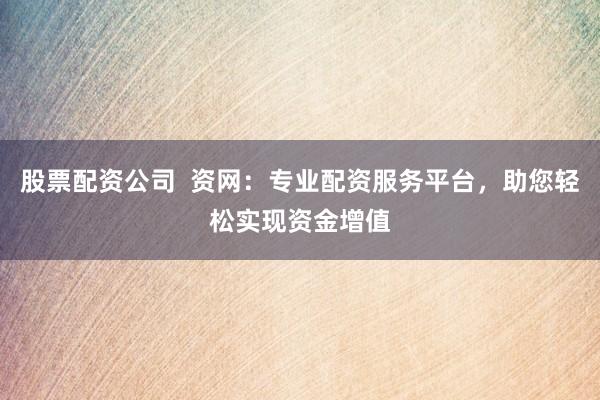股票配资公司  资网：专业配资服务平台，助您轻松实现资金增值