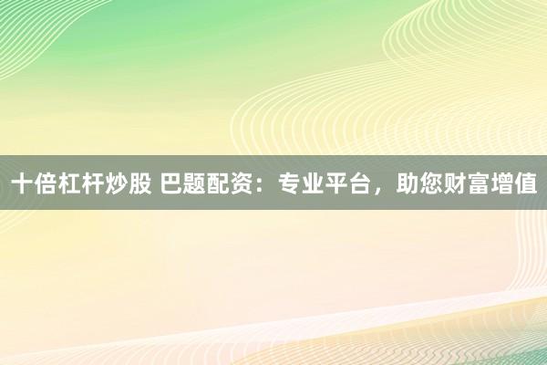 十倍杠杆炒股 巴题配资：专业平台，助您财富增值