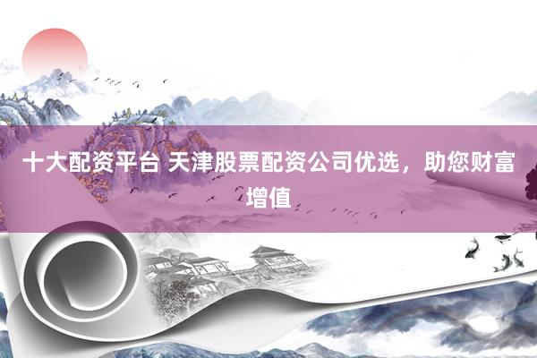 十大配资平台 天津股票配资公司优选，助您财富增值
