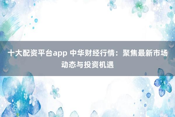 十大配资平台app 中华财经行情：聚焦最新市场动态与投资机遇