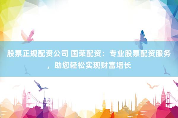 股票正规配资公司 国荣配资：专业股票配资服务，助您轻松实现财富增长