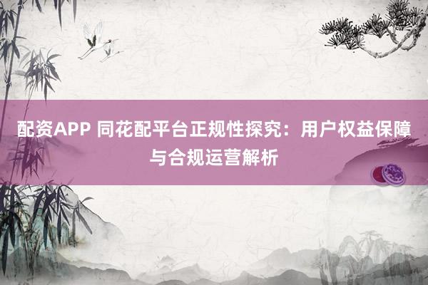 配资APP 同花配平台正规性探究：用户权益保障与合规运营解析