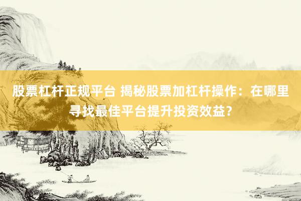股票杠杆正规平台 揭秘股票加杠杆操作：在哪里寻找最佳平台提升投资效益？