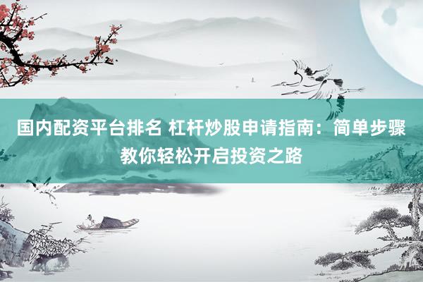 国内配资平台排名 杠杆炒股申请指南：简单步骤教你轻松开启投资之路