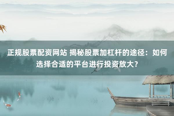 正规股票配资网站 揭秘股票加杠杆的途径：如何选择合适的平台进行投资放大？