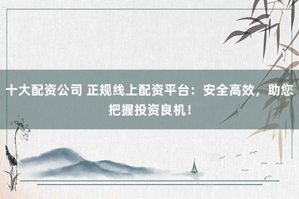十大配资公司 正规线上配资平台：安全高效，助您把握投资良机！