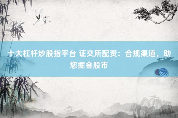十大杠杆炒股指平台 证交所配资：合规渠道，助您掘金股市