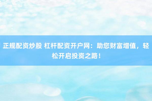 正规配资炒股 杠杆配资开户网：助您财富增值，轻松开启投资之路！