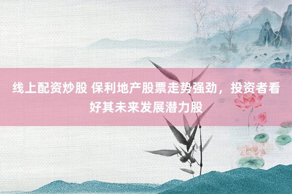 线上配资炒股 保利地产股票走势强劲，投资者看好其未来发展潜力股