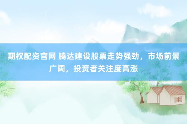 期权配资官网 腾达建设股票走势强劲，市场前景广阔，投资者关注度高涨