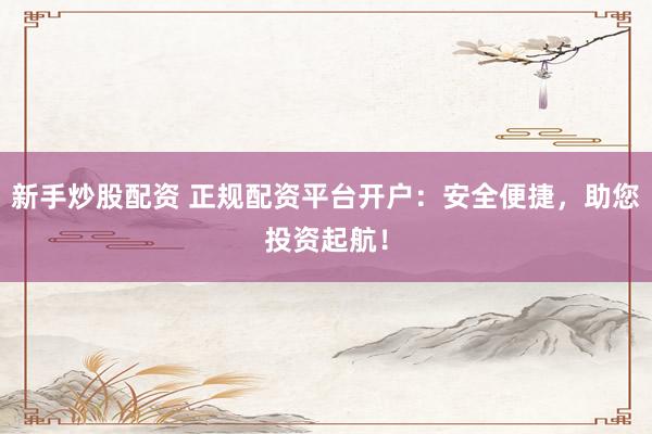 新手炒股配资 正规配资平台开户：安全便捷，助您投资起航！